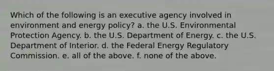 Which of the following is an executive agency involved in environment and energy policy? a. the U.S. Environmental Protection Agency. b. the U.S. Department of Energy. c. the U.S. Department of Interior. d. the Federal Energy Regulatory Commission. e. all of the above. f. none of the above.