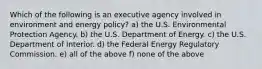 Which of the following is an executive agency involved in environment and energy policy? a) the U.S. Environmental Protection Agency. b) the U.S. Department of Energy. c) the U.S. Department of Interior. d) the Federal Energy Regulatory Commission. e) all of the above f) none of the above