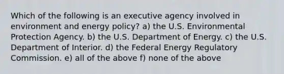 Which of the following is an executive agency involved in environment and energy policy? a) the U.S. Environmental Protection Agency. b) the U.S. Department of Energy. c) the U.S. Department of Interior. d) the Federal Energy Regulatory Commission. e) all of the above f) none of the above