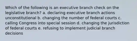 Which of the following is an executive branch check on the legislative branch? a. declaring executive branch actions unconstitutional b. changing the number of federal courts c. calling Congress into special session d. changing the jurisdiction of federal courts e. refusing to implement judicial branch decisions