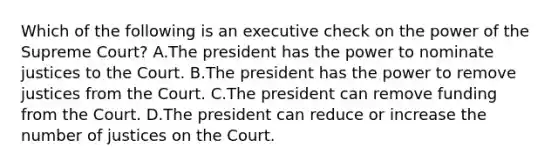 Which of the following is an executive check on the power of the Supreme Court? A.The president has the power to nominate justices to the Court. B.The president has the power to remove justices from the Court. C.The president can remove funding from the Court. D.The president can reduce or increase the number of justices on the Court.