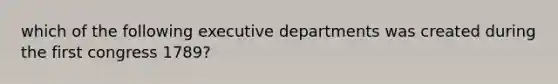 which of the following executive departments was created during the first congress 1789?