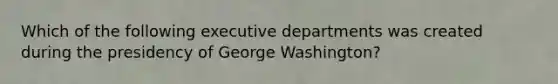 Which of the following executive departments was created during the presidency of George Washington?