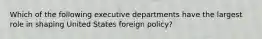 Which of the following executive departments have the largest role in shaping United States foreign policy?