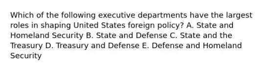 Which of the following executive departments have the largest roles in shaping United States foreign policy? A. State and Homeland Security B. State and Defense C. State and the Treasury D. Treasury and Defense E. Defense and Homeland Security