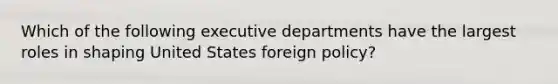 Which of the following executive departments have the largest roles in shaping United States foreign policy?