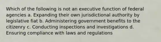 Which of the following is not an executive function of federal agencies a. Expanding their own jurisdictional authority by legislative fiat b. Administering government benefits to the citizenry c. Conducting inspections and investigations d. Ensuring compliance with laws and regulations