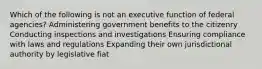 Which of the following is not an executive function of federal agencies? Administering government benefits to the citizenry Conducting inspections and investigations Ensuring compliance with laws and regulations Expanding their own jurisdictional authority by legislative fiat