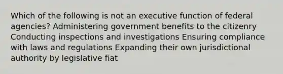 Which of the following is not an executive function of federal agencies? Administering government benefits to the citizenry Conducting inspections and investigations Ensuring compliance with laws and regulations Expanding their own jurisdictional authority by legislative fiat