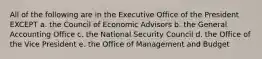 All of the following are in the Executive Office of the President EXCEPT a. the Council of Economic Advisors b. the General Accounting Office c. the National Security Council d. the Office of the Vice President e. the Office of Management and Budget