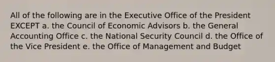 All of the following are in the Executive Office of the President EXCEPT a. the Council of Economic Advisors b. the General Accounting Office c. the National Security Council d. the Office of the Vice President e. the Office of Management and Budget