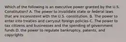 Which of the following is an executive power granted by the U.S. Constitution? A. The power to invalidate state or federal laws that are inconsistent with the U.S. constitution. B. The power to enter into treaties and carryout foreign policies C. The power to tax citizens and businesses and the spending of government funds D. the power to regulate bankruptcy, patents, and copyrights