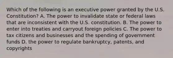 Which of the following is an executive power granted by the U.S. Constitution? A. The power to invalidate state or federal laws that are inconsistent with the U.S. constitution. B. The power to enter into treaties and carryout foreign policies C. The power to tax citizens and businesses and the spending of government funds D. the power to regulate bankruptcy, patents, and copyrights