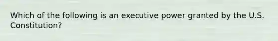 Which of the following is an executive power granted by the U.S. Constitution?