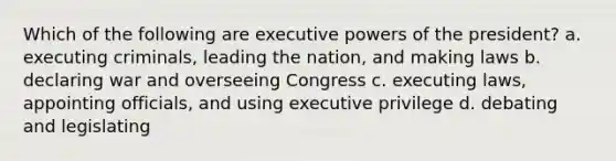 Which of the following are executive powers of the president? a. executing criminals, leading the nation, and making laws b. declaring war and overseeing Congress c. executing laws, appointing officials, and using executive privilege d. debating and legislating