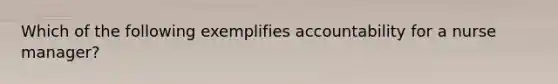 Which of the following exemplifies accountability for a nurse manager?