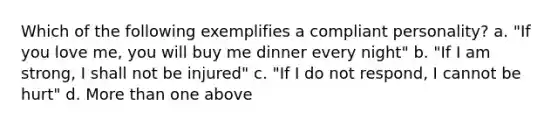 Which of the following exemplifies a compliant personality? a. "If you love me, you will buy me dinner every night" b. "If I am strong, I shall not be injured" c. "If I do not respond, I cannot be hurt" d. More than one above