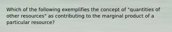 Which of the following exemplifies the concept of "quantities of other resources" as contributing to the marginal product of a particular resource?