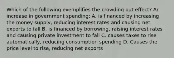 Which of the following exemplifies the crowding out effect? An increase in government spending: A. is financed by increasing the money supply, reducing interest rates and causing net exports to fall B. is financed by borrowing, raising interest rates and causing private investment to fall C. causes taxes to rise automatically, reducing consumption spending D. Causes the price level to rise, reducing net exports