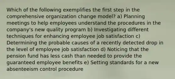 Which of the following exemplifies the first step in the comprehensive organization change model? a) Planning meetings to help employees understand the procedures in the company's new quality program b) Investigating different techniques for enhancing employee job satisfaction c) Determining the probable causes of a recently detected drop in the level of employee job satisfaction d) Noticing that the pension fund has less cash than needed to provide the guaranteed employee benefits e) Setting standards for a new absenteeism control procedure