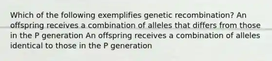 Which of the following exemplifies genetic recombination? An offspring receives a combination of alleles that differs from those in the P generation An offspring receives a combination of alleles identical to those in the P generation