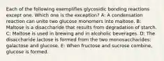 Each of the following exemplifies glycosidic bonding reactions except one. Which one is the exception? A: A condensation reaction can unite two glucose monomers into maltose. B: Maltose is a disaccharide that results from degradation of starch. C: Maltose is used in brewing and in alcoholic beverages. D: The disaccharide lactose is formed from the two monosaccharides: galactose and glucose. E: When fructose and sucrose combine, glucose is formed.