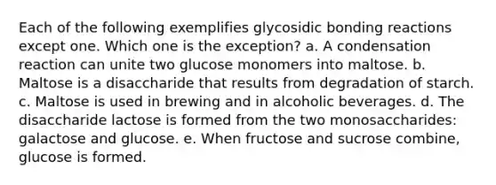 Each of the following exemplifies glycosidic bonding reactions except one. Which one is the exception? a. A condensation reaction can unite two glucose monomers into maltose. b. Maltose is a disaccharide that results from degradation of starch. c. Maltose is used in brewing and in alcoholic beverages. d. The disaccharide lactose is formed from the two monosaccharides: galactose and glucose. e. When fructose and sucrose combine, glucose is formed.