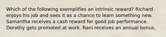 Which of the following exemplifies an intrinsic reward? Richard enjoys his job and sees it as a chance to learn something new. Samantha receives a cash reward for good job performance. Dorothy gets promoted at work. Rani receives an annual bonus.