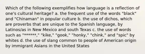 Which of the following exemplifies how language is a reflection of one's cultural heritage? a. the frequent use of the words "black" and "Chinaman" in popular culture b. the use of dichos, which are proverbs that are unique to the Spanish language, by Latinos/as in New Mexico and south Texas c. the use of words such as "******," "kike," "gook," "honky," "chink," and "spic" by whites d. the use of slang common to people of American origin by immigrant Asians in the United States