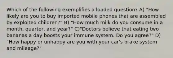 Which of the following exemplifies a loaded question? A) "How likely are you to buy imported mobile phones that are assembled by exploited children?" B) "How much milk do you consume in a month, quarter, and year?" C)"Doctors believe that eating two bananas a day boosts your immune system. Do you agree?" D) "How happy or unhappy are you with your car's brake system and mileage?"