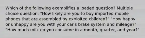 Which of the following exemplifies a loaded question? Multiple choice question. "How likely are you to buy imported mobile phones that are assembled by exploited children?" "How happy or unhappy are you with your car's brake system and mileage?" "How much milk do you consume in a month, quarter, and year?"