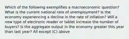 Which of the following exemplifies a macroeconomic question? What is the current national rate of unemployment? Is the economy experiencing a decline in the rate of inflation? Will a new type of electronic reader or tablet increase the number of buyers? Is the aggregate output in the economy greater this year than last year? All except (C) above