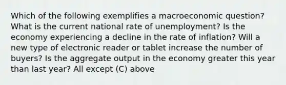 Which of the following exemplifies a macroeconomic question? What is the current national rate of unemployment? Is the economy experiencing a decline in the rate of inflation? Will a new type of electronic reader or tablet increase the number of buyers? Is the aggregate output in the economy greater this year than last year? All except (C) above