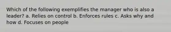 Which of the following exemplifies the manager who is also a leader? a. Relies on control b. Enforces rules c. Asks why and how d. Focuses on people