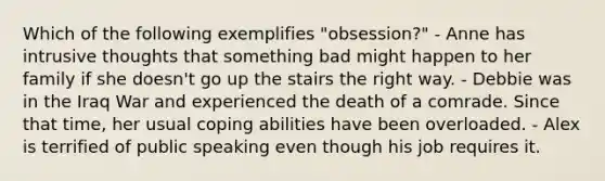 Which of the following exemplifies "obsession?" - Anne has intrusive thoughts that something bad might happen to her family if she doesn't go up the stairs the right way. - Debbie was in the Iraq War and experienced the death of a comrade. Since that time, her usual coping abilities have been overloaded. - Alex is terrified of public speaking even though his job requires it.