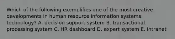 Which of the following exemplifies one of the most creative developments in human resource information systems technology? A. decision support system B. transactional processing system C. HR dashboard D. expert system E. intranet