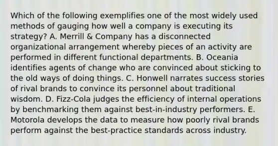 Which of the following exemplifies one of the most widely used methods of gauging how well a company is executing its strategy? A. Merrill & Company has a disconnected organizational arrangement whereby pieces of an activity are performed in different functional departments. B. Oceania identifies agents of change who are convinced about sticking to the old ways of doing things. C. Honwell narrates success stories of rival brands to convince its personnel about traditional wisdom. D. Fizz-Cola judges the efficiency of internal operations by benchmarking them against best-in-industry performers. E. Motorola develops the data to measure how poorly rival brands perform against the best-practice standards across industry.