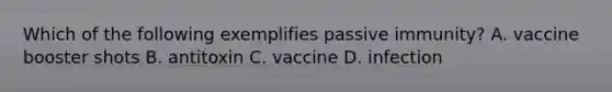 Which of the following exemplifies passive immunity? A. vaccine booster shots B. antitoxin C. vaccine D. infection