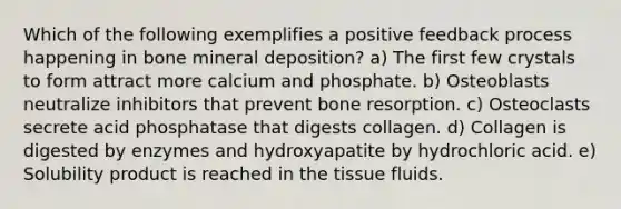 Which of the following exemplifies a positive feedback process happening in bone mineral deposition? a) The first few crystals to form attract more calcium and phosphate. b) Osteoblasts neutralize inhibitors that prevent bone resorption. c) Osteoclasts secrete acid phosphatase that digests collagen. d) Collagen is digested by enzymes and hydroxyapatite by hydrochloric acid. e) Solubility product is reached in the tissue fluids.