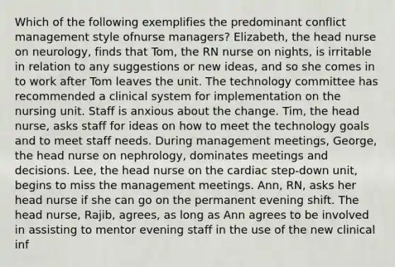 Which of the following exemplifies the predominant conflict management style ofnurse managers? Elizabeth, the head nurse on neurology, finds that Tom, the RN nurse on nights, is irritable in relation to any suggestions or new ideas, and so she comes in to work after Tom leaves the unit. The technology committee has recommended a clinical system for implementation on the nursing unit. Staff is anxious about the change. Tim, the head nurse, asks staff for ideas on how to meet the technology goals and to meet staff needs. During management meetings, George, the head nurse on nephrology, dominates meetings and decisions. Lee, the head nurse on the cardiac step-down unit, begins to miss the management meetings. Ann, RN, asks her head nurse if she can go on the permanent evening shift. The head nurse, Rajib, agrees, as long as Ann agrees to be involved in assisting to mentor evening staff in the use of the new clinical inf