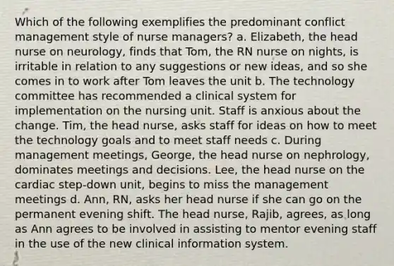 Which of the following exemplifies the predominant conflict management style of nurse managers? a. Elizabeth, the head nurse on neurology, finds that Tom, the RN nurse on nights, is irritable in relation to any suggestions or new ideas, and so she comes in to work after Tom leaves the unit b. The technology committee has recommended a clinical system for implementation on the nursing unit. Staff is anxious about the change. Tim, the head nurse, asks staff for ideas on how to meet the technology goals and to meet staff needs c. During management meetings, George, the head nurse on nephrology, dominates meetings and decisions. Lee, the head nurse on the cardiac step-down unit, begins to miss the management meetings d. Ann, RN, asks her head nurse if she can go on the permanent evening shift. The head nurse, Rajib, agrees, as long as Ann agrees to be involved in assisting to mentor evening staff in the use of the new clinical information system.