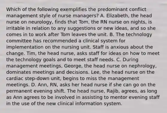 Which of the following exemplifies the predominant conflict management style of nurse managers? A. Elizabeth, the head nurse on neurology, finds that Tom, the RN nurse on nights, is irritable in relation to any suggestions or new ideas, and so she comes in to work after Tom leaves the unit. B. The technology committee has recommended a clinical system for implementation on the nursing unit. Staff is anxious about the change. Tim, the head nurse, asks staff for ideas on how to meet the technology goals and to meet staff needs. C. During management meetings, George, the head nurse on nephrology, dominates meetings and decisions. Lee, the head nurse on the cardiac step-down unit, begins to miss the management meetings. D. Ann, RN, asks her head nurse if she can go on the permanent evening shift. The head nurse, Rajib, agrees, as long as Ann agrees to be involved in assisting to mentor evening staff in the use of the new clinical information system.