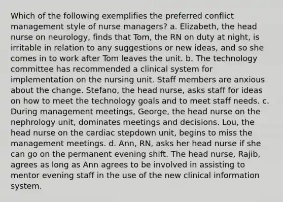 Which of the following exemplifies the preferred conflict management style of nurse managers? a. Elizabeth, the head nurse on neurology, finds that Tom, the RN on duty at night, is irritable in relation to any suggestions or new ideas, and so she comes in to work after Tom leaves the unit. b. The technology committee has recommended a clinical system for implementation on the nursing unit. Staff members are anxious about the change. Stefano, the head nurse, asks staff for ideas on how to meet the technology goals and to meet staff needs. c. During management meetings, George, the head nurse on the nephrology unit, dominates meetings and decisions. Lou, the head nurse on the cardiac stepdown unit, begins to miss the management meetings. d. Ann, RN, asks her head nurse if she can go on the permanent evening shift. The head nurse, Rajib, agrees as long as Ann agrees to be involved in assisting to mentor evening staff in the use of the new clinical information system.