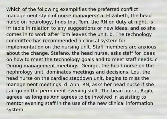 Which of the following exemplifies the preferred conflict management style of nurse managers? a. Elizabeth, the head nurse on neurology, finds that Tom, the RN on duty at night, is irritable in relation to any suggestions or new ideas, and so she comes in to work after Tom leaves the unit. b. The technology committee has recommended a clinical system for implementation on the nursing unit. Staff members are anxious about the change. Stefano, the head nurse, asks staff for ideas on how to meet the technology goals and to meet staff needs. c. During management meetings, George, the head nurse on the nephrology unit, dominates meetings and decisions. Lou, the head nurse on the cardiac stepdown unit, begins to miss the management meetings. d. Ann, RN, asks her head nurse if she can go on the permanent evening shift. The head nurse, Rajib, agrees, as long as Ann agrees to be involved in assisting to mentor evening staff in the use of the new clinical information system.