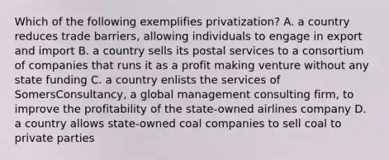 Which of the following exemplifies privatization? A. a country reduces trade barriers, allowing individuals to engage in export and import B. a country sells its postal services to a consortium of companies that runs it as a profit making venture without any state funding C. a country enlists the services of SomersConsultancy, a global management consulting firm, to improve the profitability of the state-owned airlines company D. a country allows state-owned coal companies to sell coal to private parties