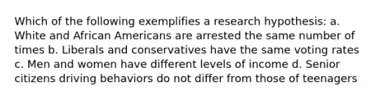 Which of the following exemplifies a research hypothesis: a. White and African Americans are arrested the same number of times b. Liberals and conservatives have the same voting rates c. Men and women have different levels of income d. Senior citizens driving behaviors do not differ from those of teenagers