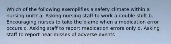 Which of the following exemplifies a safety climate within a nursing unit? a. Asking nursing staff to work a double shift b. Encouraging nurses to take the blame when a medication error occurs c. Asking staff to report medication errors only d. Asking staff to report near-misses of adverse events