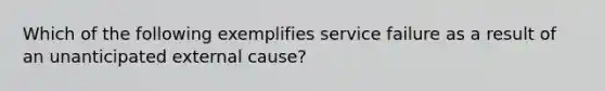 Which of the following exemplifies service failure as a result of an unanticipated external cause?