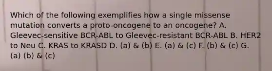 Which of the following exemplifies how a single missense mutation converts a proto-oncogene to an oncogene? A. Gleevec-sensitive BCR-ABL to Gleevec-resistant BCR-ABL B. HER2 to Neu C. KRAS to KRASD D. (a) & (b) E. (a) & (c) F. (b) & (c) G. (a) (b) & (c)