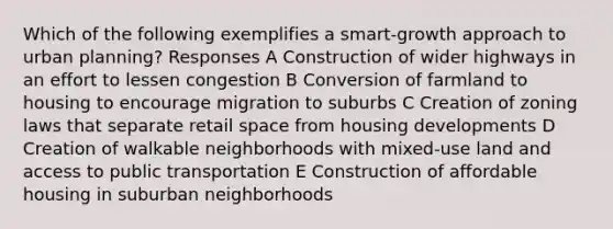 Which of the following exemplifies a smart-growth approach to urban planning? Responses A Construction of wider highways in an effort to lessen congestion B Conversion of farmland to housing to encourage migration to suburbs C Creation of zoning laws that separate retail space from housing developments D Creation of walkable neighborhoods with mixed-use land and access to public transportation E Construction of affordable housing in suburban neighborhoods